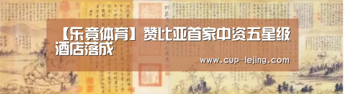 【乐竟体育】赞比亚首家中资五星级酒店落成(图4) 乐竟体育平台